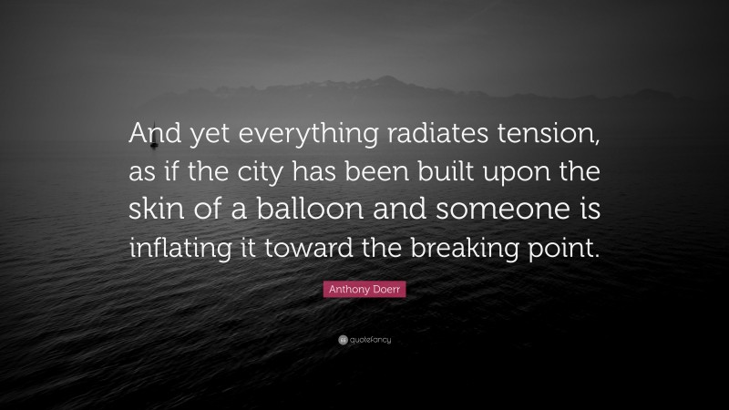 Anthony Doerr Quote: “And yet everything radiates tension, as if the city has been built upon the skin of a balloon and someone is inflating it toward the breaking point.”