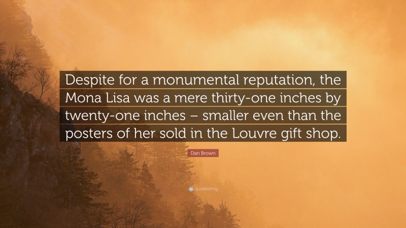Dan Brown Quote: “Despite for a monumental reputation, the Mona Lisa was a mere thirty-one inches by twenty-one inches – smaller even than the posters of her sold in the Louvre gift shop.”