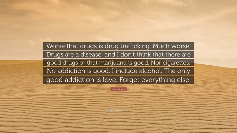 Jose Mujica Quote: “Worse that drugs is drug trafficking. Much worse. Drugs are a disease, and I don’t think that there are good drugs or that marijuana is good. Nor cigarettes. No addiction is good. I include alcohol. The only good addiction is love. Forget everything else.”