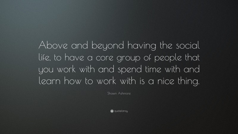 Shawn Ashmore Quote: “Above and beyond having the social life, to have a core group of people that you work with and spend time with and learn how to work with is a nice thing.”