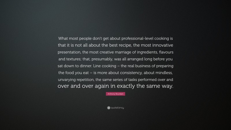 Anthony Bourdain Quote: “What most people don’t get about professional-level cooking is that it is not all about the best recipe, the most innovative presentation, the most creative marriage of ingredients, flavours and textures; that, presumably, was all arranged long before you sat down to dinner. Line cooking – the real business of preparing the food you eat – is more about consistency, about mindless, unvarying repetition, the same series of tasks performed over and over and over again in exactly the same way.”