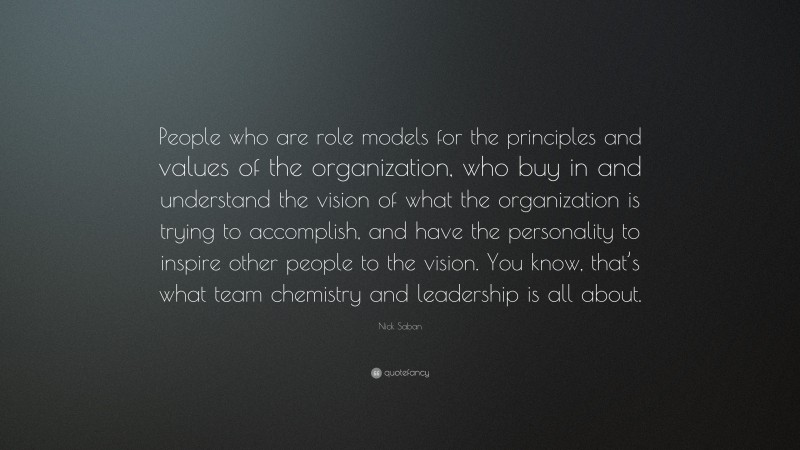 Nick Saban Quote: “People who are role models for the principles and values of the organization, who buy in and understand the vision of what the organization is trying to accomplish, and have the personality to inspire other people to the vision. You know, that’s what team chemistry and leadership is all about.”