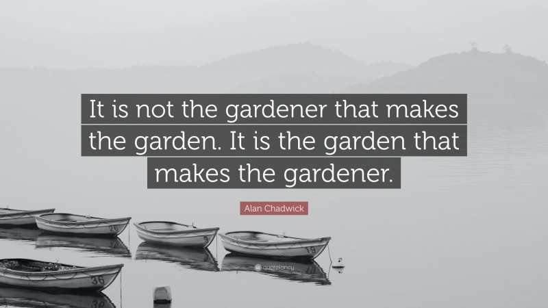 Alan Chadwick Quote: “It is not the gardener that makes the garden. It is the garden that makes the gardener.”
