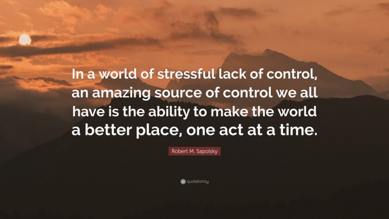 Robert M. Sapolsky Quote: “In a world of stressful lack of control, an amazing source of control we all have is the ability to make the world a better place, one act at a time.”
