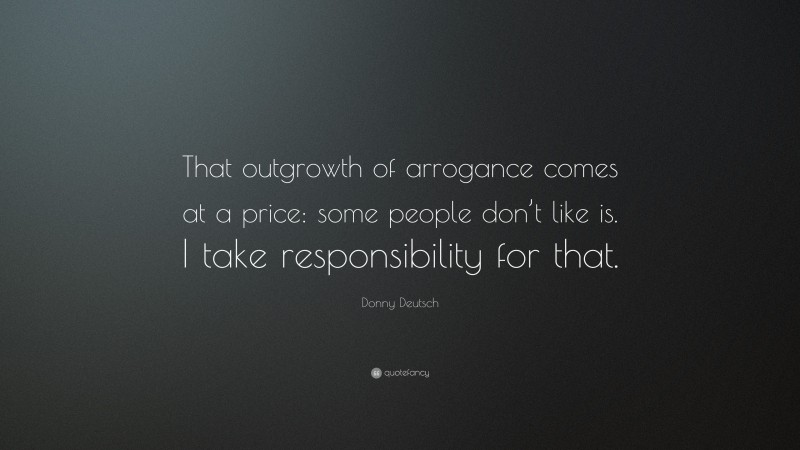 Donny Deutsch Quote: “That outgrowth of arrogance comes at a price: some people don’t like is. I take responsibility for that.”
