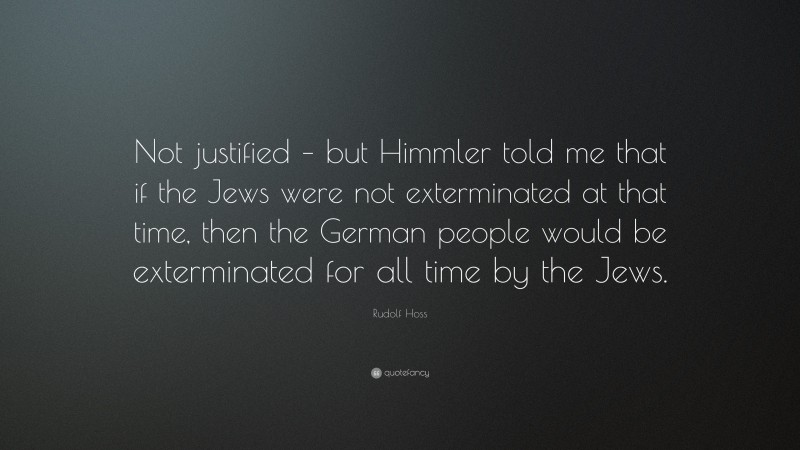 Rudolf Hoss Quote: “Not justified – but Himmler told me that if the Jews were not exterminated at that time, then the German people would be exterminated for all time by the Jews.”