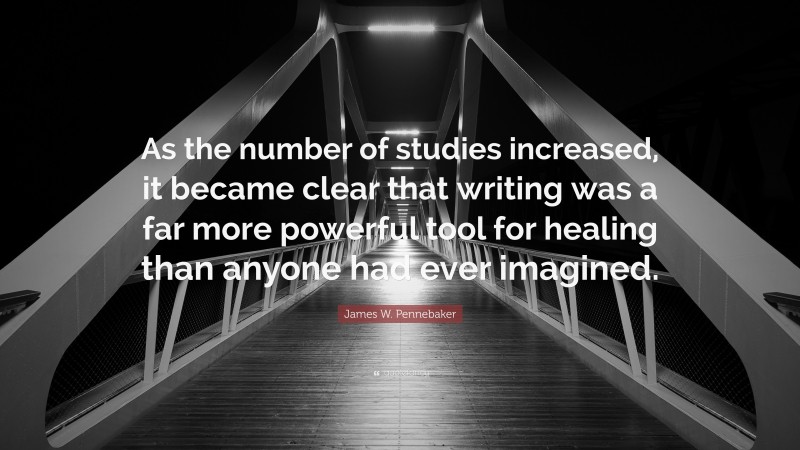 James W. Pennebaker Quote: “As the number of studies increased, it became clear that writing was a far more powerful tool for healing than anyone had ever imagined.”