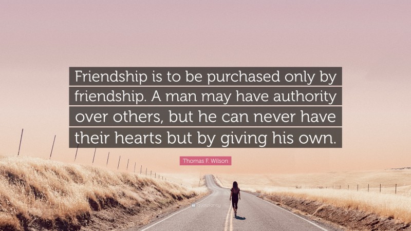 Thomas F. Wilson Quote: “Friendship is to be purchased only by friendship. A man may have authority over others, but he can never have their hearts but by giving his own.”