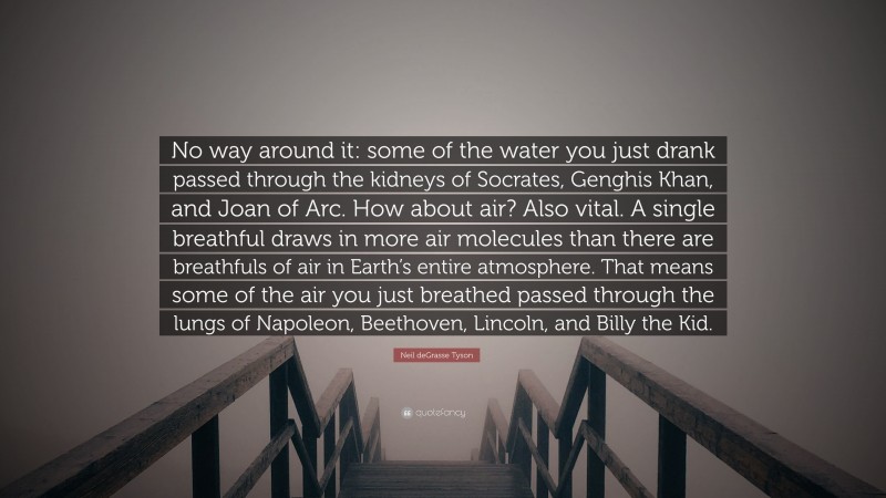 Neil deGrasse Tyson Quote: “No way around it: some of the water you just drank passed through the kidneys of Socrates, Genghis Khan, and Joan of Arc. How about air? Also vital. A single breathful draws in more air molecules than there are breathfuls of air in Earth’s entire atmosphere. That means some of the air you just breathed passed through the lungs of Napoleon, Beethoven, Lincoln, and Billy the Kid.”