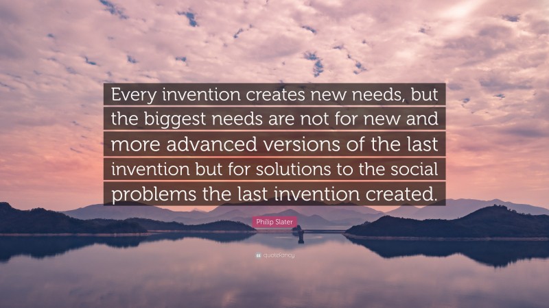 Philip Slater Quote: “Every invention creates new needs, but the biggest needs are not for new and more advanced versions of the last invention but for solutions to the social problems the last invention created.”