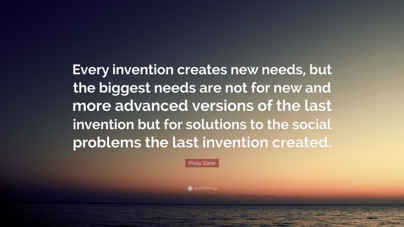 Philip Slater Quote: “Every invention creates new needs, but the biggest needs are not for new and more advanced versions of the last invention but for solutions to the social problems the last invention created.”
