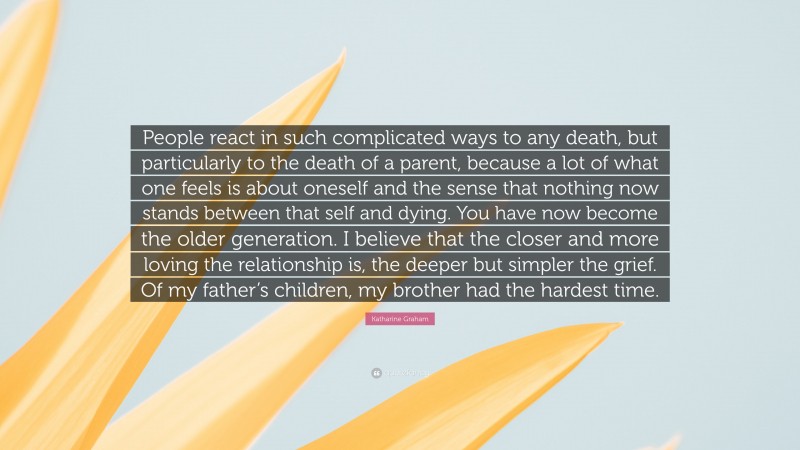 Katharine Graham Quote: “People react in such complicated ways to any death, but particularly to the death of a parent, because a lot of what one feels is about oneself and the sense that nothing now stands between that self and dying. You have now become the older generation. I believe that the closer and more loving the relationship is, the deeper but simpler the grief. Of my father’s children, my brother had the hardest time.”