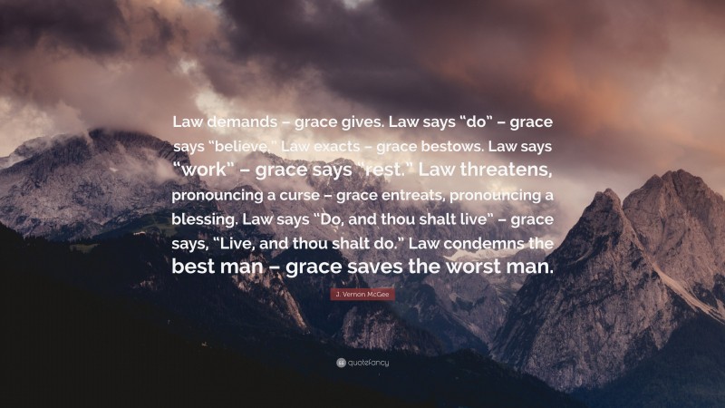 J. Vernon McGee Quote: “Law demands – grace gives. Law says “do” – grace says “believe.” Law exacts – grace bestows. Law says “work” – grace says “rest.” Law threatens, pronouncing a curse – grace entreats, pronouncing a blessing. Law says “Do, and thou shalt live” – grace says, “Live, and thou shalt do.” Law condemns the best man – grace saves the worst man.”