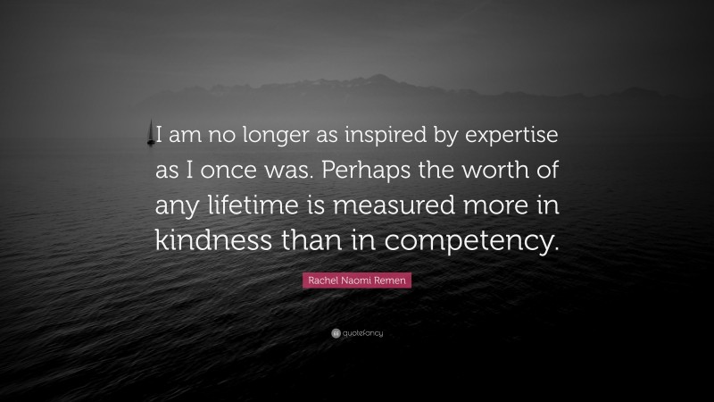 Rachel Naomi Remen Quote: “I am no longer as inspired by expertise as I once was. Perhaps the worth of any lifetime is measured more in kindness than in competency.”