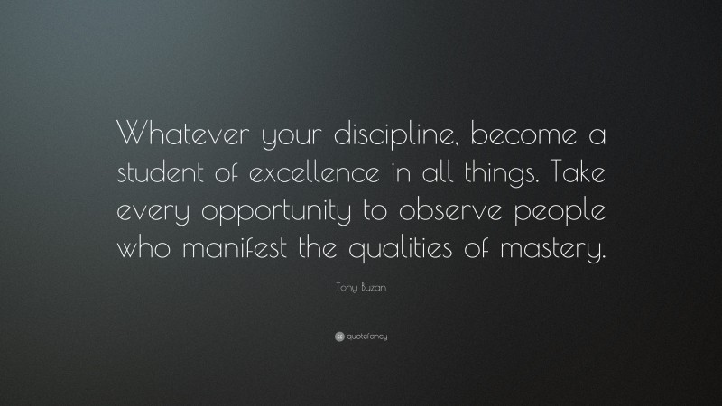 Tony Buzan Quote: “Whatever your discipline, become a student of excellence in all things. Take every opportunity to observe people who manifest the qualities of mastery.”