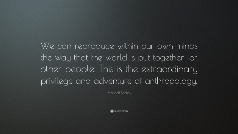 Marshall Sahlins Quote: “We can reproduce within our own minds the way that the world is put together for other people. This is the extraordinary privilege and adventure of anthropology.”