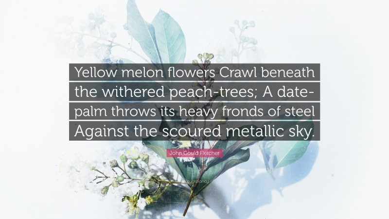 John Gould Fletcher Quote: “Yellow melon flowers Crawl beneath the withered peach-trees; A date-palm throws its heavy fronds of steel Against the scoured metallic sky.”