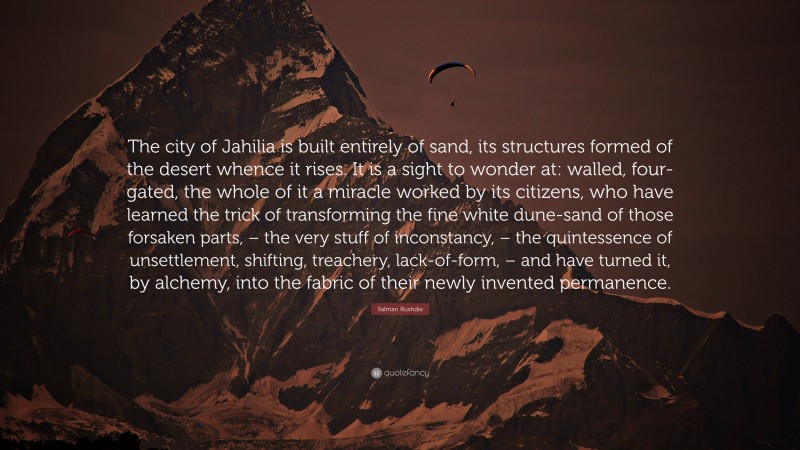 Salman Rushdie Quote: “The city of Jahilia is built entirely of sand, its structures formed of the desert whence it rises. It is a sight to wonder at: walled, four-gated, the whole of it a miracle worked by its citizens, who have learned the trick of transforming the fine white dune-sand of those forsaken parts, – the very stuff of inconstancy, – the quintessence of unsettlement, shifting, treachery, lack-of-form, – and have turned it, by alchemy, into the fabric of their newly invented permanence.”