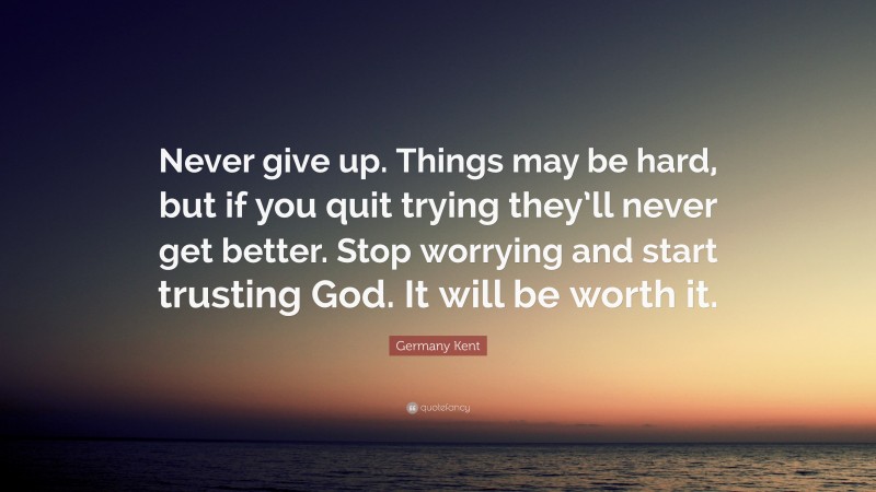 Germany Kent Quote: “Never give up. Things may be hard, but if you quit trying they’ll never get better. Stop worrying and start trusting God. It will be worth it.”
