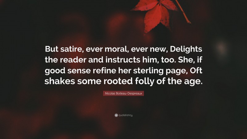 Nicolas Boileau-Despreaux Quote: “But satire, ever moral, ever new, Delights the reader and instructs him, too. She, if good sense refine her sterling page, Oft shakes some rooted folly of the age.”
