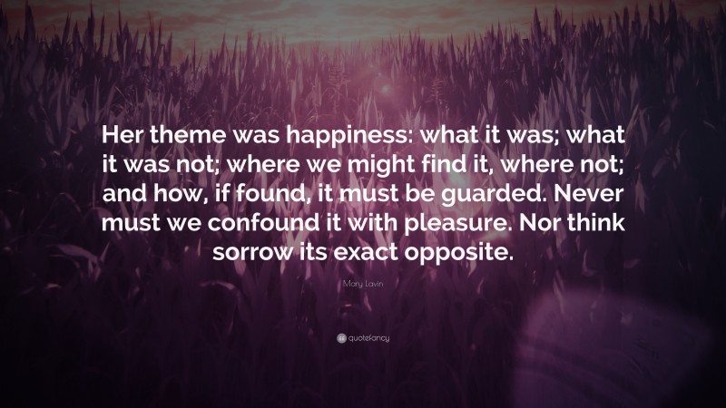 Mary Lavin Quote: “Her theme was happiness: what it was; what it was not; where we might find it, where not; and how, if found, it must be guarded. Never must we confound it with pleasure. Nor think sorrow its exact opposite.”