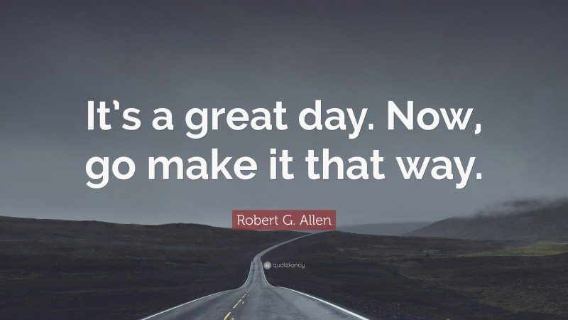 Robert G. Allen Quote: “It’s a great day. Now, go make it that way.”