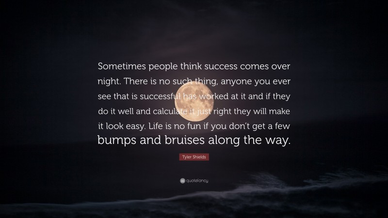 Tyler Shields Quote: “Sometimes people think success comes over night. There is no such thing, anyone you ever see that is successful has worked at it and if they do it well and calculate it just right they will make it look easy. Life is no fun if you don’t get a few bumps and bruises along the way.”