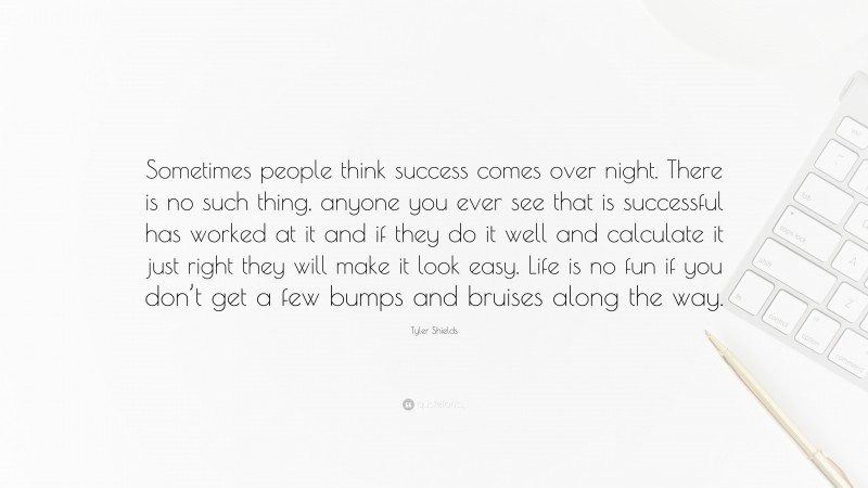 Tyler Shields Quote: “Sometimes people think success comes over night. There is no such thing, anyone you ever see that is successful has worked at it and if they do it well and calculate it just right they will make it look easy. Life is no fun if you don’t get a few bumps and bruises along the way.”