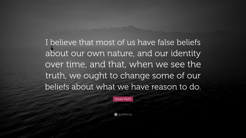 Derek Parfit Quote: “I believe that most of us have false beliefs about our own nature, and our identity over time, and that, when we see the truth, we ought to change some of our beliefs about what we have reason to do.”