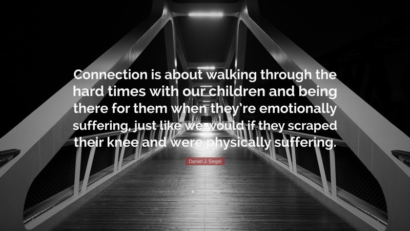 Daniel J. Siegel Quote: “Connection is about walking through the hard times with our children and being there for them when they’re emotionally suffering, just like we would if they scraped their knee and were physically suffering.”