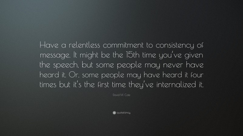 David M. Cote Quote: “Have a relentless commitment to consistency of message. It might be the 15th time you’ve given the speech, but some people may never have heard it. Or, some people may have heard it four times but it’s the first time they’ve internalized it.”
