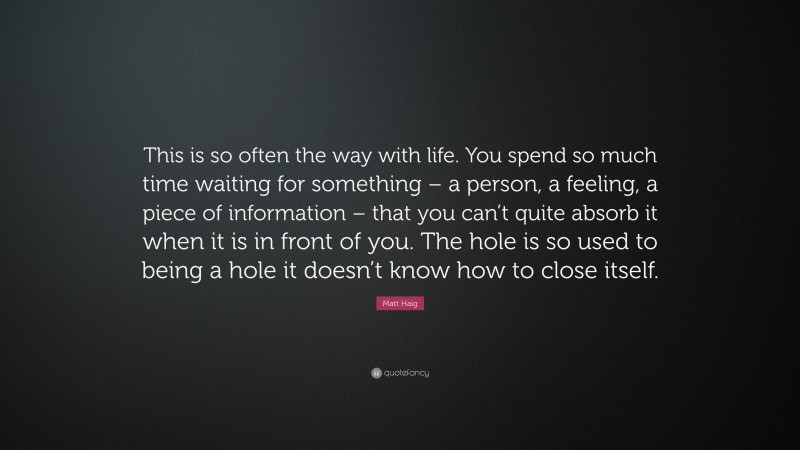 Matt Haig Quote: “This is so often the way with life. You spend so much time waiting for something – a person, a feeling, a piece of information – that you can’t quite absorb it when it is in front of you. The hole is so used to being a hole it doesn’t know how to close itself.”