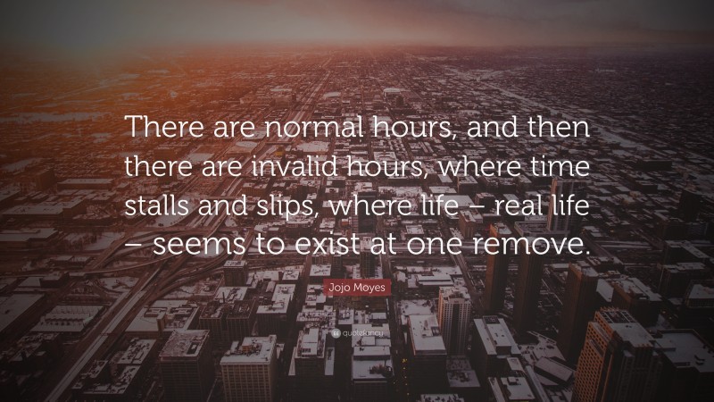 Jojo Moyes Quote: “There are normal hours, and then there are invalid hours, where time stalls and slips, where life – real life – seems to exist at one remove.”
