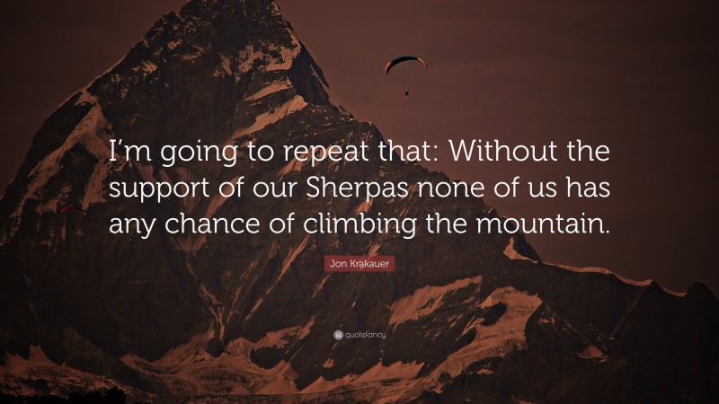 Jon Krakauer Quote: “I’m going to repeat that: Without the support of our Sherpas none of us has any chance of climbing the mountain.”