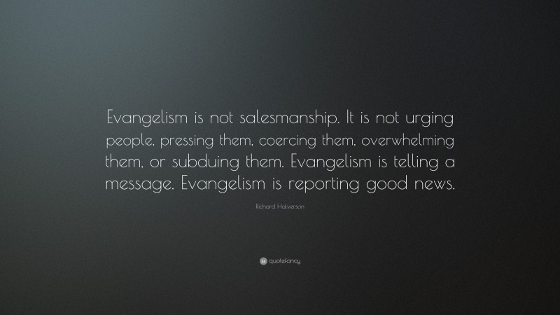 Richard Halverson Quote: “Evangelism is not salesmanship. It is not urging people, pressing them, coercing them, overwhelming them, or subduing them. Evangelism is telling a message. Evangelism is reporting good news.”