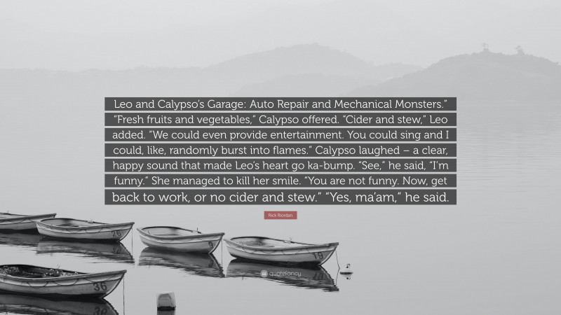 Rick Riordan Quote: “Leo and Calypso’s Garage: Auto Repair and Mechanical Monsters.” “Fresh fruits and vegetables,” Calypso offered. “Cider and stew,” Leo added. “We could even provide entertainment. You could sing and I could, like, randomly burst into flames.” Calypso laughed – a clear, happy sound that made Leo’s heart go ka-bump. “See,” he said, “I’m funny.” She managed to kill her smile. “You are not funny. Now, get back to work, or no cider and stew.” “Yes, ma’am,” he said.”