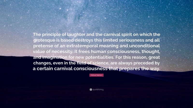 Mikhail Bakhtin Quote: “The principle of laughter and the carnival spirit on which the grotesque is based destroys this limited seriousness and all pretense of an extratemporal meaning and unconditional value of necessity. It frees human consciousness, thought, and imagination for new potentialities. For this reason, great changes, even in the field of science, are always preceded by a certain carnival consciousness that prepares the way.”