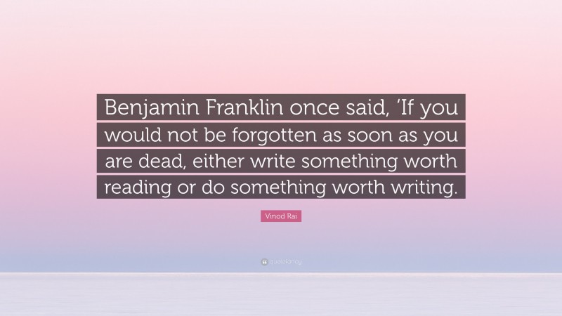 Vinod Rai Quote: “Benjamin Franklin once said, ‘If you would not be forgotten as soon as you are dead, either write something worth reading or do something worth writing.”