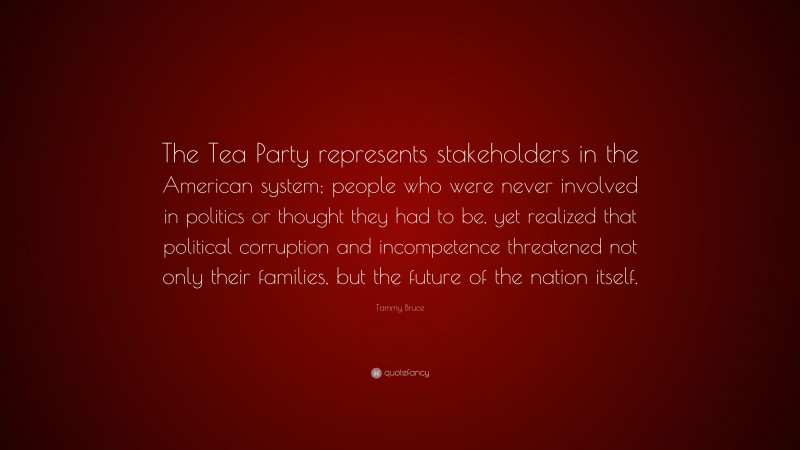 Tammy Bruce Quote: “The Tea Party represents stakeholders in the American system; people who were never involved in politics or thought they had to be, yet realized that political corruption and incompetence threatened not only their families, but the future of the nation itself.”