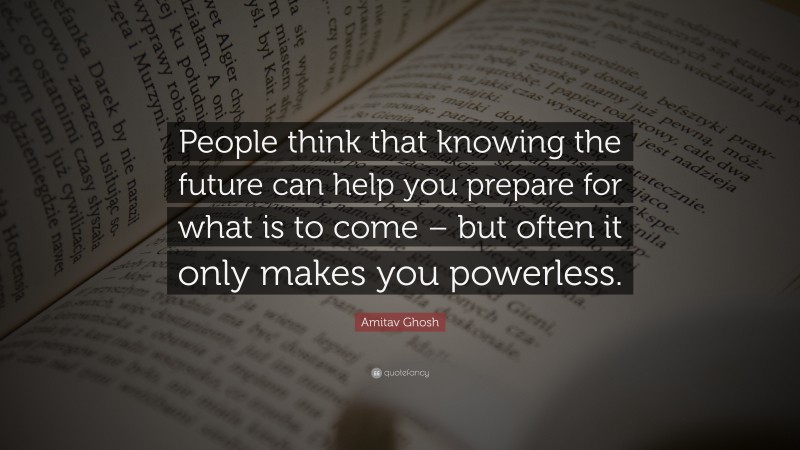 Amitav Ghosh Quote: “People think that knowing the future can help you prepare for what is to come – but often it only makes you powerless.”