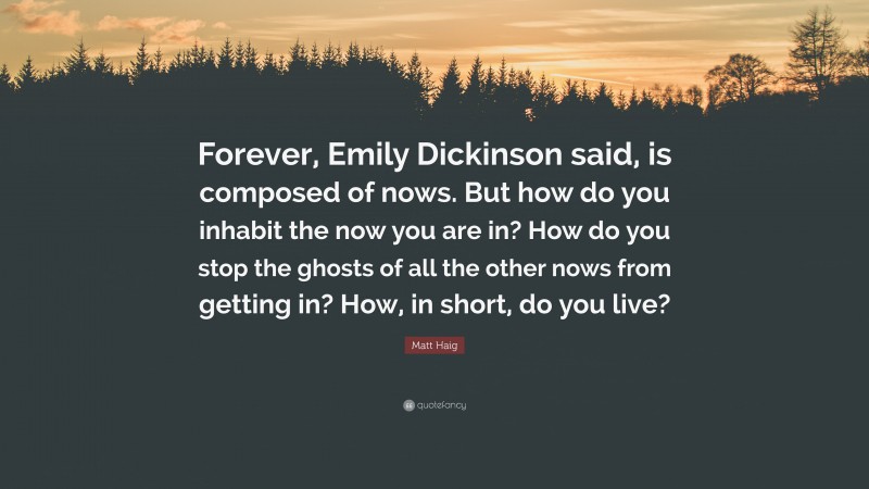 Matt Haig Quote: “Forever, Emily Dickinson said, is composed of nows. But how do you inhabit the now you are in? How do you stop the ghosts of all the other nows from getting in? How, in short, do you live?”