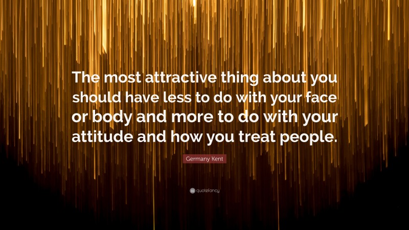 Germany Kent Quote: “The most attractive thing about you should have less to do with your face or body and more to do with your attitude and how you treat people.”