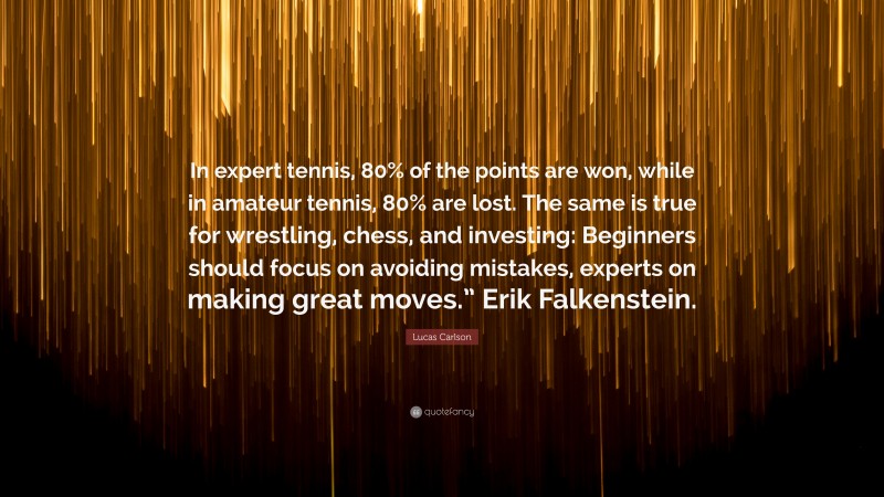 Lucas Carlson Quote: “In expert tennis, 80% of the points are won, while in amateur tennis, 80% are lost. The same is true for wrestling, chess, and investing: Beginners should focus on avoiding mistakes, experts on making great moves.” Erik Falkenstein.”