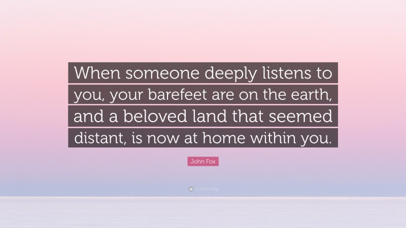 John Fox Quote: “When someone deeply listens to you, your barefeet are on the earth, and a beloved land that seemed distant, is now at home within you.”