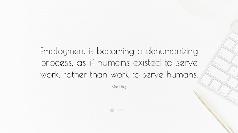 Matt Haig Quote: “Employment is becoming a dehumanizing process, as if humans existed to serve work, rather than work to serve humans.”
