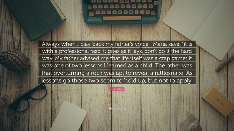 Joan Didion Quote: “Always when I play back my father’s voice,” Maria says, “it is with a professional rasp, it goes as it lays, don’t do it the hard way. My father advised me that life itself was a crap game: it was one of two lessons I learned as a child. The other was that overturning a rock was apt to reveal a rattlesnake. As lessons go those two seem to hold up, but not to apply.”