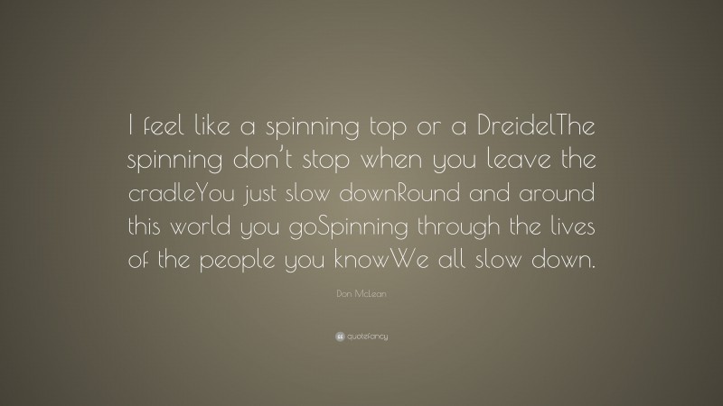 Don McLean Quote: “I feel like a spinning top or a DreidelThe spinning don’t stop when you leave the cradleYou just slow downRound and around this world you goSpinning through the lives of the people you knowWe all slow down.”