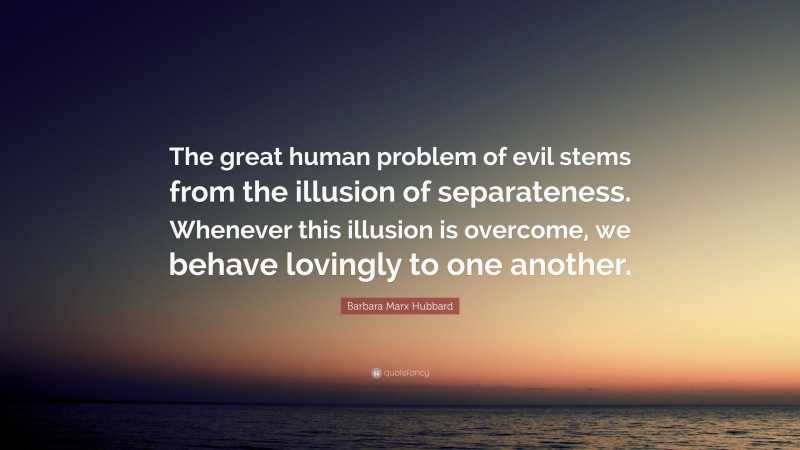 Barbara Marx Hubbard Quote: “The great human problem of evil stems from the illusion of separateness. Whenever this illusion is overcome, we behave lovingly to one another.”