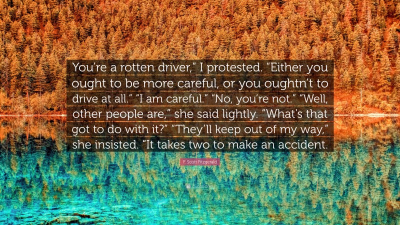 F. Scott Fitzgerald Quote: “You’re a rotten driver,” I protested. “Either you ought to be more careful, or you oughtn’t to drive at all.” “I am careful.” “No, you’re not.” “Well, other people are,” she said lightly. “What’s that got to do with it?” “They’ll keep out of my way,” she insisted. “It takes two to make an accident.”