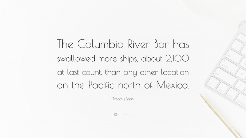 Timothy Egan Quote: “The Columbia River Bar has swallowed more ships, about 2,100 at last count, than any other location on the Pacific north of Mexico.”